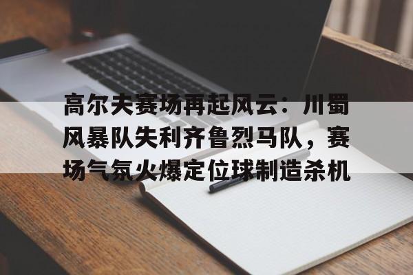 开云平台 -关于高尔夫赛场再起风云：川蜀风暴队失利齐鲁烈马队，赛场气氛火爆定位球制造杀机的信息